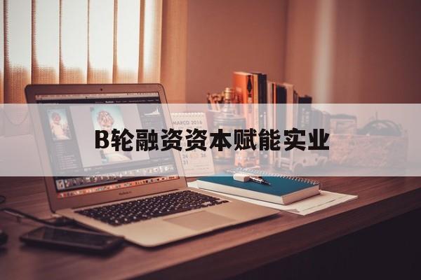 安庆市B轮融资资本赋能实业(b轮融资公司值得工作吗)