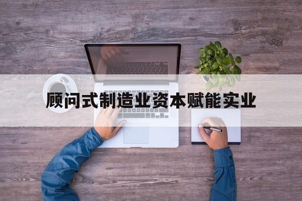 安庆市关于顾问式制造业资本赋能实业的信息